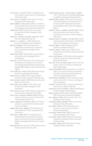 Segundo Año Medio / Historia, Geografía y Ciencias Sociales 93
Bibliografía
JOCELYN-HOLT, Alfredo (1999). La Independencia de
Chile. Tradición, modernización y mito. Santiago de
Chile: Planeta-Ariel.
JOCELYN-HOLT, Alfredo (1997). El peso de la noche.
Santiago de Chile: Planeta-Ariel
KREBS, Andrea y TAPIA. Úrsula (2001). Los alemanes
y la comunidad chileno-alemana en la Historia de
Chile. Santiago de Chile: Liga Chileno-Alemana.
LARRAÍN, Paz (2006). Presencia de la mujer chilena
en la guerra del Pacífico. Santiago de Chile:
Bicentenario.
LARROULET, Cristián y MOCHÓN, Francisco (1995).
Economía. España: Mc Graw-Hill.
MASSAD, C. y LAVADOS, H. (1995). Elementos de
Economía. Santiago de Chile: Universitaria.
MELLAFE, Rolando (1997). Breve historia de la
independencia latinoamericana: la formación
de las nacionalidades. Santiago de Chile:
Universitaria.
MONTECINO, Sonia (1996). Madres y huachos. Alegoría
del mestizaje chileno. Santiago de Chile:
Sudamericana.
OLIVA, M. A. (1997). Historia local: una invitación desde
la didáctica para la enseñanza de una historia
viva. Santiago de Chile: Ministerio de Educación,
Programa MECE-Media, Grupos Profesionales de
Trabajo.
OSSA, Juan Luis y otros (2007). XIX. Historias del siglo
XIX chileno. Santiago de Chile: Vergara.
PEREIRA SALAS, Eugenio (1947). Juegos y alegrías
coloniales en Chile. Santiago de Chile: Zig- Zag.
PÉREZ ROSALES, Vicente (2006). Recuerdos del pasado.
Barcelona: Ediciones B.
PINTO SANTA-CRUZ, Aníbal (1962). Chile, un caso
de desarrollo frustrado. Santiago de Chile:
Universitaria.
PINTO VALLEJOS, Julio (1998). Trabajos y rebeldías en la
pampa salitrera. Santiago de Chile: USACH.
PINTO, Julio y VALDIVIA, Verónica (2009). ¿Chilenos
todos? La construcción social de la nación (1810-
1840). Santiago de Chile: Lom.
QUIROZ, Abraham y GUTIÉRREZ, Hipólito (1976). Dos
soldados en la guerra del Pacífico. Buenos Aires:
Francisco de Aguirre.
RAMÍREZ NECOCHEA, Hernán (1972). Balmaceda y la
contrarrevolución de 1891. Santiago de Chile:
Universitaria.
RODRÍGUEZ, Liliana (2007). Una geografía escolar
(in)visible. Desarrollo del pensamiento espacial
desde la construcción de conceptos geográficos.
Bogotá: Universidad Distrital Francisco José de
Caldas.
RODRÍGUEZ FRUTOS, Julio (ed.) (1989). Enseñar historia:
Nuevas propuestas. Barcelona: LAIA.
SAGREDO BAEZA, Rafael y DEVÉS VALDÉS, Eduardo
(1991-1992). Discursos de José Manuel Balmaceda:
iconografía. (3 volúmenes). Santiago de Chile.
SAGREDO BAEZA, Rafael (2001). Vapor al norte, tren al
sur: el viaje presidencial como práctica política
en Chile: siglo XIX. Santiago de Chile: Centro
de Investigaciones Barros Arana-El Colegio de
México.
SAGREDO, Rafael y GAZMURI, Cristián (2005). Historia
de la vida privada en Chile. Tomo I: El Chile
tradicional de la Conquista a 1840. Santiago de
Chile: Taurus.
SAGREDO, Rafael y GAZMURI, Cristián (2006). Historia
de la vida privada en Chile. Tomo 2: Chile Moderno
1840 a 1925. Santiago de Chile: Taurus.
SALAZAR, Gabriel (1984). Labradores, peones y
proletarios. Santiago de Chile: Sur.
SALAZAR, Gabriel y PINTO, Julio (1999). Historia
contemporánea de Chile (4 volúmenes). Santiago
de Chile: Lom.
SOUTO, Xosé Manuel (1998). Didáctica de la geografía:
problemas sociales y conocimiento del medio.
Barcelona: Del Serbal.
REYES DEL VILLAR, Soledad (2004). Chile en 1910. Una
mirada cultural en su Centenario. Santiago de
Chile: Sudamericana.
STUVEN, Ana María (2000). La seducción de un orden. Las
elites y la construcción de Chile en las polémicas
culturales y políticas del siglo XIX. Santiago de
Chile: Universidad Católica de Chile.
SUBERCASEAUX, Bernardo (1997). Historia de las ideas
y de la cultura en Chile. Tomos I y II. Santiago de
Chile: Universitaria.
TODOROV, Tzvetan (1982). La conquista de América, la
cuestión del otro. México: Siglo XXI.
VALENZUELA SOLÍS DE OVANDO, Carlos (1996). Mujeres
de Chile. Santiago de Chile: Andujar.
VARIOS AUTORES (2007). Didáctica geográfica. Madrid:
ECIR-Universidad Complutense de Madrid.
VIAL, Gonzalo (2006). Historia de Chile, 1891-1973.
Santiago de Chile: Zig-Zag.
VICUÑA MACKENNA, Benjamín (1974). La era colonial.
Santiago de Chile: Nacimiento.
VILLALOBOS, Sergio (1995). Vida fronteriza en la
Araucanía. El mito de la guerra de Arauco.
Barcelona: Andrés Bello.
VILLALOBOS, Sergio (2006-2009). Historia de los
chilenos. Santiago de Chile: Taurus.
VILLALOBOS, Sergio (1982). Relaciones fronterizas en
la Araucanía. Santiago de Chile: Universidad
Católica de Chile.
VILLALOBOS, Sergio (2001). Breve historia de Chile.
Santiago de Chile: Universitaria.
 