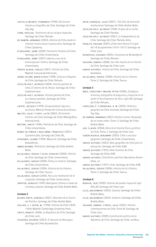 Segundo Año Medio / Historia, Geografía y Ciencias Sociales 95
Bibliografía
CASTILLO INFANTE, Fernando (1998). Diccionario
histórico y biográfico de Chile. Santiago de Chile:
Zig-Zag.
COÑA, Pascual. Testimonio de un cacique mapuche.
Santiago de Chile: Pehuén.
DE RAMÓN, Armando (2003). Historia de Chile, desde la
invasión incaica hasta nuestros días. Santiago de
Chile: Catalonia.
EYZAGUIRRE, Jaime (2004). Fisonomía histórica de Chile.
Santiago de Chile: Universitaria.
EYZAGUIRRE, Jaime (2007). Ideario y ruta de la
emancipación chilena. Santiago de Chile:
Universitaria.
FREDES ALIAGA, Carlos (2001). Historia de Chile.
Madrid: Cultural de Ediciones.
GREBE VICUÑA, María Ester (1998). Culturas indígenas
de Chile. Santiago de Chile: Pehuén.
JOCELYN-HOLT, Alfredo (2004). Historia general de
Chile. El retorno de los Dioses. Santiago de Chile:
Sudamericana.
JOCELYN-HOLT, Alfredo. Historia general de Chile.
Los césares perdidos. Santiago de Chile:
Sudamericana.
LAFAYE, Jacques (1999). Conquistadores: figuras y
escrituras. México: Fondo de Cultura Económica.
MALTÉS, Julio y CORTI, Lucía (2002). Diccionario
histórico de Chile. Santiago de Chile: Bibliográfica
Internacional.
MOTSNY, Grete (1996). Prehistoria de Chile. Santiago de
Chile: Universitaria.
NUÑEZ DE PINEDA Y BASCUÑÁN, Francisco (2001).
Cautiverio feliz. Santiago de Chile: RIL.
OYADENER, Liliana (1999). Mapuche. Santiago de Chile:
Autoedición.
VARIOS AUTORES. Prehistoria. Santiago de Chile: Andrés
Bello.
VILLALOBOS, Sergio y SILVA, Osvaldo (2004). Historia
de Chile. Santiago de Chile: Universitaria.
VILLALOBOS, Sergio (2006). Chile y su historia. Santiago
de Chile: Universitaria.
VILLALOBOS, Sergio (2006). Historia de los chilenos.
Santiago de Chile: Taurus.
VILLALOBOS, Sergio (2006). Para una meditación de la
conquista. Santiago de Chile: Universitaria.
ZAPATER, Horacio (1995). Aborígenes chilenos a través de
cronistas y viajeros. Santiago de Chile: Andrés Bello.
Unidad 2
BULNES PINTO, Gonzalo (2001). Resumen de la Guerra
del Pacífico. Santiago de Chile: Andrés Bello.
COLLIER, S. y SATER, W. (1998). Historia de Chile (1808-
1994). Madrid: Cambridge University Press.
CRISTI, Renato (2006). La República de Chile. Santiago
de Chile: Lom.
FIGUEROA, Ricardo (2003). El desastre de Rancagua.
Santiago de Chile: Autoedición.
HEISE GONZÁLEZ, Julio (2007). 150 años de evolución
institucional. Santiago de Chile: Andrés Bello.
JOCELYN-HOLT, Alfredo (1998). El peso de la noche.
Santiago de Chile: Planeta.
JOCELYN-HOLT, Alfredo (2001). La Independencia de
Chile. Santiago de Chile: Planeta-Ariel.
PERALTA, Paulina (2007). ¡Chile tiene fiesta! El origen
del 18 de septiembre (1810-1837). Santiago de
Chile: Lom.
RODRÍGUEZ, Eugenio (2005). Constanza de Nordenflycht.
Santiago de Chile: Pehuén.
SALAZAR, Gabriel (2006). Ser niño huacho en la historia
de Chile. Santiago de Chile: Lom.
VARIOS AUTORES. Historia de Chile. Santiago de Chile:
Santillana.
VILLALOBOS, Sergio (2006). Historia de los chilenos.
Tomo 2. Santiago de Chile: Taurus.
Unidad 3
BÁEZ, Christian y MASON, Peter (2006). Zoológicos
humanos, fotografías de fueguinos y mapuche en el
Jardin D’ Acclimatation de París, siglo XIX. Santiago
de Chile: Pehuén,
CERECEDA, P. y ERRÁZURIZ, A. M. (2005). Historia y
geografía de Chile ilustrada. Santiago de Chile:
Zig-Zag.
DE RAMÓN, Armando (2001). América Latina. Búsqueda
de un nuevo orden. Tomo 3. Santiago de Chile:
Andrés Bello.
GAY, CLAUDE (2004). Atlas de la historia física y política
de Chile. Tomo 2. Santiago de Chile: Lom.
SUBERCASEAUX, Benjamín (2005). Chile o una loca
geografía. Santiago de Chile: Universitaria.
VARIOS AUTORES (2002). Atlas geográfico de Chile para la
educación. Santiago de Chile: IGM.
VARIOS AUTORES (1992). Atlas histórico de Chile.
Santiago de Chile: IGM.
VARIOS AUTORES. Chile (físico-político). Barcelona: Vicens
Vives, s.f.
VARIOS AUTORES (1997). Chile. Santiago de Chile: IGM.
VILLALOBOS, Sergio (2006). Historia de los chilenos.
Tomo 3. Santiago de Chile: Taurus.
Unidad 4
BENGOA, José (2000). Historia del pueblo mapuche siglo
XIX y XX. Santiago de Chile: Lom.
LILLO, Baldomero (2003). Subsole. Santiago de Chile:
Andrés Bello.
LILLO, Baldomero (2003). Subterra. Santiago de Chile:
Andrés Bello.
SALAZAR, Gabriel y PINTO, Julio (2002). Historia
contemporánea de Chile. Tomo III. Santiago de
Chile: Lom.
VARIOS AUTORES (2005). Constitución política de la
República de Chile. Santiago de Chile: Jurídica.
 