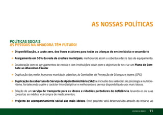 as nossas PolítiCas

PolítiCas soCiais –
as Pessoas na aMadora têM Futuro!
« Disponibilização, a custo zero, dos livros escolares para todas as crianças do ensino básico e secundário
« Alargamento em 50% da rede de creches municipais, melhorando assim a cobertura deste tipo de equipamento.
« Colaboração com os agrupamentos de escola e com instituições locais com o objectivo de se criar um Plano de Com-
  bate ao Abandono Escolar

« Duplicação dos meios humanos municipais adstritos ás Comissões de Protecção de Crianças e Jovens (CPCJ)
« Duplicação da cobertura do Serviço de Apoio Domiciliário (SAD) e inclusão das valências de psicologia e nutricio-
  nismo, fortalecendo assim o carácter interdisciplinar e melhorando o serviço disponibilizado aos mais idosos.

« Criação de um serviço de transporte para os idosos e cidadãos portadores de deficiência, levando-os ás suas
  consultas ao médico e á compra de medicamentos.

« Projecto de acompanhamento social aos mais idosos. Este projecto será desenvolvido através do recurso ao
                                                                                                     vOltAr AO ínDiCE   11
 