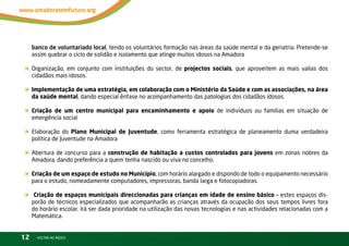 banco de voluntariado local, tendo os voluntários formação nas áreas da saúde mental e da geriatria. Pretende-se
     assim quebrar o ciclo de solidão e isolamento que atinge muitos idosos na Amadora

« Organização, em conjunto com instituições do sector, de projectos sociais, que aproveitem as mais valias dos
     cidadãos mais idosos.

« Implementação de uma estratégia, em colaboração com o Ministério da Saúde e com as associações, na área
     da saúde mental, dando especial ênfase no acompanhamento das patologias dos cidadãos idosos.

« Criação de um centro municipal para encaminhamento e apoio de indivíduos ou famílias em situação de
     emergência social

« Elaboração do Plano Municipal de Juventude, como ferramenta estratégica de planeamento duma verdadeira
     política de Juventude na Amadora

« Abertura de concurso para a construção de habitação a custos controlados para jovens em zonas nobres da
     Amadora, dando preferência a quem tenha nascido ou viva no concelho.

« Criação de um espaço de estudo no Município, com horário alargado e dispondo de todo o equipamento necessário
     para o estudo, nomeadamente computadores, impressoras, banda larga e fotocopiadoras.

«     Criação de espaços municipais direccionadas para crianças em idade de ensino básico – estes espaços dis-
     porão de técnicos especializados que acompanharão as crianças através da ocupação dos seus tempos livres fora
     do horário escolar. irá ser dada prioridade na utilização das novas tecnologias e nas actividades relacionadas com a
     Matemática.


12     vOltAr AO ínDiCE
 