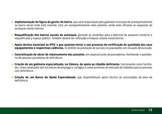 « Implementação da figura do gestor do bairro, que será responsável pelo gabinete municipal de acompanhamento
  ao bairro social onde está inserido. Com um acompanhamento mais próximo, serão mais eficazes as respostas da
  autarquia nestes bairros.

« Requalificação dos bairros sociais da autarquia, gerando as condições para a abertura de pequeno comércio e
  requalificado o espaço público. também deverá ser reforçada a limpeza urbana neste bairros.

« Apoio técnico municipal às IPSS´s que queiram iniciar o seu processo de certificação de qualidade dos seus
  equipamentos e respectivas valências, no âmbito da prestação de serviços às populações em situação de exclusão.

« Concretização de obras de rebaixamento dos passeios, em especial junto de passadeiras, facilitando o quotidia-
  no de pessoas portadoras de deficiência

« Criação de um gabinete especializado, na Câmara, de apoio ao cidadão deficiente, funcionando como facilita-
  dor, como catalisador das iniciativas de emprego e estágios e como promotor do mercado de trabalho para as pessoas
  com deficiência.

« Criação de um Banco de Ajuda Especializado, que disponibilizará apoio técnico às associações da área da
  deficiência




                                                                                                  vOltAr AO ínDiCE   13
 