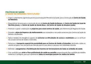PolítiCas de saúde –
a saúde na aMadora teM Futuro!
« Exigir o cumprimento urgente da parceria já assinada pelo Ministério da Saúde, para a construção do Centro de Saúde
  da Reboleira.

« Disponibilizar terrenos para a construção de raiz do Centro de Saúde da Buraca, do Centro de Saúde do Casal de
  São Brás (novo), do Centro de Saúde da Venda Nova e do Centro de Saúde da Amadora (sede).

« Promover e apoiar a elaboração de projectos para esses centros de saúde, pela Administração regional de Saúde.
« Proceder a obras de limpeza e de melhoramento nas instalações e nos jardins exteriores dos Centros de Saúde da
  Damaia e da Brandoa.

« Aplicar medidas de emergência capazes de contrariar as dificuldades de acesso e mobilidade que se verificam
  nos actuais Centros de Saúde e Extensões.

« Patrocinar o transporte especial de proximidade para os Centros de Saúde e Extensões, destinado a todos os
  utentes em geral, mas com particular atenção para os mais idosos e pessoas com mobilidade reduzida.

« Defender o alargamento e flexibilização dos horários de funcionamento de todas as unidades de saúde.
« Criar condições para atrair e fixar profissionais de saúde no concelho, proporcionando-lhes condições de trabalho
  modernas e condignas, para que rapidamente todos os munícipes possam ter médico de família.



                                                                                                   vOltAr AO ínDiCE   17
 