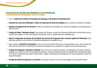 PolítiCas de aPoio ao eMPrego e às eMPresas –
o eMPrego na aMadora teM Futuro!
« Criar o “Gabinete de Apoio à Promoção do Emprego e Atracção de Investimentos”,
« Isenção das taxas de habitação a todas as empresas de base tecnológica que se queiram instalar na Amadora
« Isenção do pagamento de derrama a todas as empresas da Amadora cujo volume de negócios não ultrapasse os
     200 mil euros

« Criação da Rede “Amadora Forma”, que juntará os diversos centros de formação profissional do Município, para a
     criação de sinergias na área da formação, melhorando assim a qualificação dos amadorenses.

« Apoio à integração de planos de formação das juntas de freguesia com um plano global do Município, para
     que estas possam criar uma oferta formativa adequada às realidades locais.

« Criar o prémio “Iniciativa na Amadora”, trata-se de um incentivo financeiro a fundo perdido com o valor máximo de
     20% do investimento em imobilizado corpóreo e incorpóreo a ser integrado no capital social da microempresa;

« Criação do Programa “Amadora Trabalha”; que consiste no apoio municipal à contratação sem termo de desem-
     pregados inscritos no Centro de Emprego da Amadora, através da atribuição de um subsídio não reembolsável igual
     a 24 vezes o indexante dos apoios sociais (iAS) a pagar faseadamente ao longo dos 24 meses seguintes a partir de
     cada contratação.

« Criação de bolsa de empresas a consultar em ajustes directos nos termos do Código da Contratação Pública
20     vOltAr AO ínDiCE
 