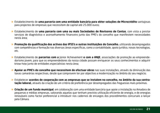 « Estabelecimento de uma parceria com uma entidade bancária para obter soluções de Microcrédito vantajosas
  para projectos de empresas que necessitem de capital até 25.000 euros;

« Estabelecimento de uma parceria com uma ou mais Sociedades de Revisores de Contas, com vista a prestar
  serviços de diagnóstico e aconselhamento financeiro junto das PME’s do concelho que manifestem necessidades
  nesta área;

« Promoção da qualificação dos activos das IPSS’s e outras instituições do Concelho, utilizando desempregados
  com competências e formação nas diversas áreas específicas, como a contabilidade, apoio jurídico, novas tecnologias,
  etc.

« Estabelecimento de parcerias com a Júnior Achievement e com a ANJE, associações de promoção ao empreende-
  dorismo jovem, para que os empreendedores da nossa cidade possam enriquecer os seus conhecimentos e adquirir
  know-how junto de entidades especialistas nesta área;

« Apoiar as PME’s do concelho que necessitem de efectuar obras nas suas instalações, através da diminuição das
  taxas camarárias respectivas, desde que comprovem ter por objectivo a modernização no âmbito do seu negócio;

« Estabelecer acordos de cooperação com as empresas que se instalem no concelho, no âmbito da sua contra-
  tação laboral, através da criação de um critério de preferência por desempregados das freguesias mais próximas.

« Criação de um fundo municipal, em colaboração com uma entidade bancária que apoie a instalação na Amadora de
  pequenas e médias empresas, valorando aquelas que tenham previsto utilização eficiente de energia, e de energias
  renováveis como factor preferencial a introduzir nos cadernos de encargos dos procedimentos concursais a lançar
  pela Câmara.


                                                                                                    vOltAr AO ínDiCE   21
 