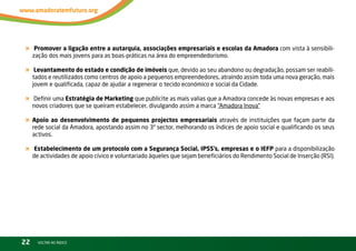 «     Promover a ligação entre a autarquia, associações empresariais e escolas da Amadora com vista à sensibili-
     zação dos mais jovens para as boas-práticas na área do empreendedorismo.

«     Levantamento do estado e condição de imóveis que, devido ao seu abandono ou degradação, possam ser reabili-
     tados e reutilizados como centros de apoio a pequenos empreendedores, atraindo assim toda uma nova geração, mais
     jovem e qualificada, capaz de ajudar a regenerar o tecido económico e social da Cidade.

«    Definir uma Estratégia de Marketing que publicite as mais valias que a Amadora concede às novas empresas e aos
     novos criadores que se queiram estabelecer, divulgando assim a marca “Amadora inova”

« Apoio ao desenvolvimento de pequenos projectos empresariais através de instituições que façam parte da
     rede social da Amadora, apostando assim no 3º sector, melhorando os índices de apoio social e qualificando os seus
     activos.

«     Estabelecimento de um protocolo com a Segurança Social, IPSS’s, empresas e o IEFP para a disponibilização
     de actividades de apoio cívico e voluntariado àqueles que sejam beneficiários do rendimento Social de inserção (rSi).




22     vOltAr AO ínDiCE
 