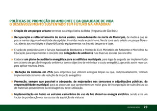 PolítiCas de ProMoção do aMbiente e da Qualidade de Vida –
o desenVolViMento sustentado teM Futuro na aMadora!
« Criação de um parque urbano terrenos da antiga lixeira da Boba (freguesia de São Brás)
« Recuperação e reflorestamento de zonas verdes, nomeadamente no norte do Município, de modo a que se
    possa manter alguma diversidade de espécies inseridas neste ecossistema. nesta zona seria criado um parque flores-
    tal, aberto aos munícipes e disponibilizando equipamentos na área do desporto e lazer.

« Criação de protocolos com o Serviço nacional de Bombeiros e Protecção Civil, Ministério do Ambiente e Ministério da
    Educação para implementar o conceito dos delegados do ambiente nas diversas escolas do concelho

« Elaborar um plano de auditoria energética para os edifícios municipais, para logo de seguida ser implementado
    um sistema de gestão integrado ambiental com o objectivo de minimizar o custo energético, gerando assim recursos
    para aplicar noutras áreas.

«    Redução da derrama em 25% para empresas que utilizem energias limpas ou que, comprovadamente, tenham
    implementado sistemas de redução de impacto energético

« Promoção, sempre que possível e adequado, de majorações nos concursos e adjudicações públicas, da
    responsabilidade municipal, para as propostas que apresentem um maior grau de incorporação de substâncias ou
    de materiais provenientes da reciclagem ou de re-utilização.

« Implementação em todos os veículos camarários do uso de bio diesel ou energia eléctrica, sendo este um
    factor de ponderação nos concursos de aquisição de viaturas


                                                                                                    vOltAr AO ínDiCE   23
 
