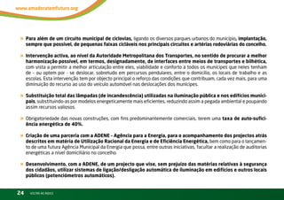 « Para além de um circuito municipal de ciclovias, ligando os diversos parques urbanos do município, implantação,
     sempre que possível, de pequenas faixas cicláveis nos principais circuitos e artérias rodoviárias do concelho.

« Intervenção activa, ao nível da Autoridade Metropolitana dos Transportes, no sentido de procurar a melhor
     harmonização possível, em termos, designadamente, de interfaces entre meios de transportes e bilhética,
     com vista a permitir a melhor articulação entre eles, viabilidade e conforto a todos os munícipes que neles tenham
     de – ou optem por - se deslocar, sobretudo em percursos pendulares, entre o domicílio, os locais de trabalho e as
     escolas. Esta intervenção tem por objecto principal o reforço das condições que contribuam, cada vez mais, para uma
     diminuição do recurso ao uso do veículo automóvel nas deslocações dos munícipes.

« Substituição total das lâmpadas (de incandescência) utilizadas na iluminação pública e nos edifícios munici-
     pais, substituindo-as por modelos energeticamente mais eficientes, reduzindo assim a pegada ambiental e poupando
     assim recursos valiosos.

« Obrigatoriedade das novas construções, com fins predominantemente comerciais, terem uma taxa de auto-sufici-
     ência energética de 40%.

« Criação de uma parceria com a ADENE – Agência para a Energia, para o acompanhamento dos projectos atrás
     descritos em matéria de Utilização Racional da Energia e de Eficiência Energética, bem como para o lançamen-
     to de uma futura Agência Municipal da Energia que possa, entre outras iniciativas, facultar a realização de auditorias
     energéticas a nível domiciliário no concelho.

« Desenvolvimento, com a ADENE, de um projecto que vise, sem prejuízo das matérias relativas à segurança
     dos cidadãos, utilizar sistemas de ligação/desligação automática de iluminação em edifícios e outros locais
     públicos (potenciómetros automáticos).


24     vOltAr AO ínDiCE
 