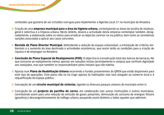 conteúdos que gostaria de ver incluídos num guia para implementar a Agenda local 21 no município da Amadora.

« Criação de uma empresa municipal para a área da higiene urbana, contemplando as áreas da recolha de resíduos,
     geral e selectiva e a limpeza urbana. neste âmbito, deverá a actividade desta empresa contemplar também, desig-
     nadamente, a elaboração sobre os meios para erradicar os dejectos caninos na via pública, bem como as correlativas
     sanções associadas a aplicar aos casos concretos.

« Revisão do Plano Director Municipal, defendendo a redução do espaço urbanizável, a introdução de critérios am-
     bientais e o aumento da área destinada a actividades económicas, que assim terão as condições para a criação de
     riqueza e de empregos na Amadora.

« Conclusão do Plano Especial de Realojamento (PER). O objectivo é a erradicação total dos bairros de barracas. no
     que concerne ao realojamento iremos apostar em soluções mistas (arrendamento e compra) que confiram dignidade
     aos realojados, mas que também os responsabilizem pelos imóveis que irão habitar.

« Aposta num Plano de Reabilitação Urbana recorrendo a fundos provenientes do QrEn que estão disponíveis para
     este tipo de operações. Este plano não se irá cingir apenas às habitações mas será alargado ao comercio local e à
     requalificação do espaço público,

« Concepção de um circuito municipal de ciclovias, ligando os diversos parques urbanos do município entre si.
« Concepção de um projecto de partilha de carros, em colaboração com outras instituições e outros municípios,
     contribuindo assim para uma redução do emissão de gases poluentes, diminuição do consumo de energias fósseis
     (gasolina) e descongestionamento do tráfego urbano, poupando assim dinheiro a todos aqueles que aderirem.



26     vOltAr AO ínDiCE
 