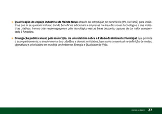 « Qualificação do espaço industrial da Venda-Nova através da introdução de benefícios (iMi, Derrama) para indús-
  trias que aí se queiram instalar, dando benefícios adicionais a empresas na área das novas tecnologias e das indús-
  trias criativas. iremos criar nesse espaço um pólo tecnológico nestas áreas de ponta, capazes de dar valor acrescen-
  tado à Amadora.

« Divulgação pública anual, pelo município, de um relatório sobre o Estado do Ambiente Municipal, que permita
  o acompanhamento, o envolvimento dos cidadãos e demais entidades, bem como a eventual re-definição de metas,
  objectivos e prioridades em matéria de Ambiente, Energia e Qualidade de vida.




                                                                                                    vOltAr AO ínDiCE   27
 