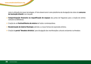 como à utilização de novas tecnologias. A Feira deverá servir como plataforma de divulgação das obras do concurso
     de ilustração infantil a ser lançado.

« Comparticipação financeira na requalificação de espaços das juntas de freguesias para a criação de centros
     culturais ou bibliotecas.

« Criação de um Festival/Mostra de música de fusão e contemporânea.
« Revalorização da Galeria Municipal, abrindo-a a novas formas de expressão artística.
« Criação do portal “Amadora Artística”, para divulgação das manifestações culturais existentes na Amadora.




30     vOltAr AO ínDiCE
 