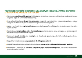 PolítiCas de ProMoção de estilos de Vida saudáVeis e de aPoio à PrátiCa desPortiVa –
o desPorto na aMadora teM Futuro!
 « Construir um pavilhão polidesportivo, incluindo pista de atletismo, moderno e multifuncional, obedecendo às mais
   exigentes regras de funcionamento e segurança.

 « Criar na reboleira o Parque Desportivo da Amadora, integrando as principais infra-estruturas desportivas e criando
   sinergias, constituindo um pólo capaz de receber grandes eventos desportivos.

 « Apoiar a construção de uma piscina olímpica, com condições para a formação e prática da natação desportiva, saltos
   e polo aquático.

 « reestruturar o Complexo Desportivo Monte da Galega, corrigindo os erros da sua concepção, no sentido de permi-
   tir um eficaz aproveitamento deste espaço.

 « Colocar um relvado sintético nas instalações do Damaiense, apoio indispensável à formação desportiva desen-
   volvida por esta colectividade.

 « requalificar e modernizar os campos de ténis de Alfragide e do Borel.
 « Adaptar os equipamentos desportivos existentes à sua utilização por cidadãos com mobilidade reduzida.
 « implementar a construção de pequenos parques de jogos em todas as freguesias, com vista a desenvolver a
   prática desportiva informal.



                                                                                                   vOltAr AO ínDiCE   31
 