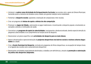 « introduzir o xadrez como Actividade de Enriquecimento Curricular nas escolas com o apoio da Câmara Municipal,
     honrando assim a memória da Amadora como cidade com grande tradição nesta modalidade.

« Fomentar o desporto escolar, apoiando a realização de campeonatos inter-escolas.
« Criar um programa de bolsas de apoio a atletas de alta competição.
« Promover os Jogos da Cidade, valorizando os jogos tradicionais e incentivando o desporto popular, envolvendo as-
     sociações culturais e instituições de saúde.

« Concretizar um programa de apoio às colectividades, transparente e desburocratizado, dando especial atenção às
     pequenas colectividades e ao cumprimento da função social do desporto.

« Desenvolver um plano específico com actividades de desporto para os mais idosos.
« Apoio à dinamização e operacionalização de projectos desportivos nos bairros sociais e núcleos urbanos degra-
     dados da cidade;

« Criar a Escola Municipal de Desporto, centrada em programas de férias desportivas, na ocupação de tempos livres
     e na ligação das escolas com o associativismo desportivo.

« Desenvolver actividades especialmente destinadas a cidadãos com deficiências, através da promoção e valorização
     da prática dos desportos adaptados.




32     vOltAr AO ínDiCE
 