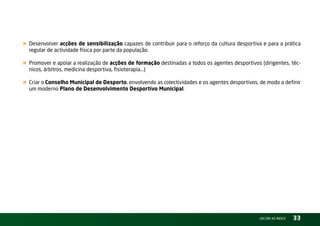 « Desenvolver acções de sensibilização capazes de contribuir para o reforço da cultura desportiva e para a prática
  regular de actividade física por parte da população.

« Promover e apoiar a realização de acções de formação destinadas a todos os agentes desportivos (dirigentes, téc-
  nicos, árbitros, medicina desportiva, fisioterapia...)

« Criar o Conselho Municipal de Desporto, envolvendo as colectividades e os agentes desportivos, de modo a definir
  um moderno Plano de Desenvolvimento Desportivo Municipal.




                                                                                                 vOltAr AO ínDiCE   33
 