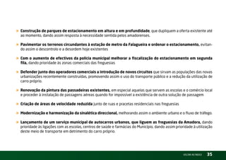 « Construção de parques de estacionamento em altura e em profundidade, que dupliquem a oferta existente até
  ao momento, dando assim resposta à necessidade sentida pelos amadorenses.

« Pavimentar os terrenos circundantes à estação de metro da Falagueira e ordenar o estacionamento, evitan-
  do assim o descontrolo e a desordem hoje existentes

« Com o aumento de efectivos da polícia municipal melhorar a fiscalização do estacionamento em segunda
  fila, dando prioridade às zonas comerciais das freguesias

« Defender junto dos operadores comerciais a introdução de novos circuitos que sirvam as populações das novas
  urbanizações recentemente construídas, promovendo assim o uso do transporte público e a redução da utilização de
  carro próprio.

« Renovação da pintura das passadeiras existentes, em especial aquelas que servem as escolas e o comércio local
  e proceder à instalação de passagens aéreas quando for impossível a existência de outra solução de passagem

« Criação de áreas de velocidade reduzida junto de ruas e pracetas residenciais nas freguesias
« Modernização e harmonização da sinalética direccional, melhorando assim o ambiente urbano e o fluxo de tráfego.
« Lançamento de um serviço municipal de autocarros urbanos, que liguem as freguesias da Amadora, dando
  prioridade às ligações com as escolas, centros de saúde e farmácias do Município, dando assim prioridade à utilização
  deste meio de transporte em detrimento do carro próprio.




                                                                                                     vOltAr AO ínDiCE   35
 