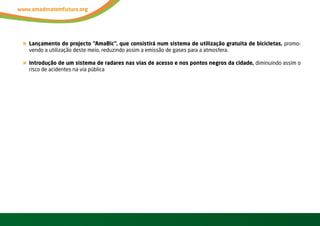 « Lançamento do projecto “AmaBic”, que consistirá num sistema de utilização gratuita de bicicletas, promo-
     vendo a utilização deste meio, reduzindo assim a emissão de gases para a atmosfera.

« Introdução de um sistema de radares nas vias de acesso e nos pontos negros da cidade, diminuindo assim o
     risco de acidentes na via pública




36     vOltAr AO ínDiCE
 
