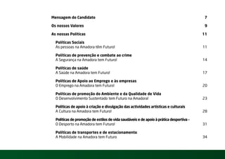 Mensagem do Candidato                                                                    7

Os nossos Valores                                                                        9

As nossas Políticas                                                                      11

  Políticas Sociais –
  As pessoas na Amadora têm Futuro!                                                      11

  Políticas de prevenção e combate ao crime –
  A Segurança na Amadora tem Futuro!                                                     14

  Políticas de saúde –
  A Saúde na Amadora tem Futuro!                                                         17

  Políticas de Apoio ao Emprego e às empresas –
  O Emprego na Amadora tem Futuro!                                                       20

  Políticas de promoção do Ambiente e da Qualidade de Vida –
  O Desenvolvimento Sustentado tem Futuro na Amadora!                                    23

  Políticas de apoio à criação e divulgação das actividades artísticas e culturais –
  A Cultura na Amadora tem Futuro!                                                       28

  Políticas de promoção de estilos de vida saudáveis e de apoio à prática desportiva –
  O Desporto na Amadora tem Futuro!                                                      31

  Políticas de transportes e de estacionamento –
  A Mobilidade na Amadora tem Futuro                                                     34
 