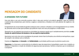 MensageM do Candidato
a aMadora teM Futuro!
Com esta ideia e com esta convicção pusemos mãos à obra para construir um projecto agregador, capaz de mobilizar
o potencial dos amadorenses, para virarmos a página e conduzirmos a Amadora a um novo patamar de exigência e de
qualidade.

O esgotamento do actual modelo de gestão autárquico está a conduzir a Amadora a um estrangulamento da sua vitalida-
de, passando assim ao lado oportunidades que poderiam trazer uma marca de progresso e modernidade.

Apresento-vos um programa que recentra as prioridades da autarquia naquilo que é verdadeiramente prioritário: a valo-
rização do capital humano da Amadora e do seu espírito empreendedor.

Apostamos num corte claro com os paradigmas do passado. iremos fazer da Amadora uma referência metropolitana, capaz
de competir e de ombrear com os melhores.

Faremos da Segurança, da Inovação e da Solidariedade as prioridades políticas para os próximos quatro anos.

Segurança, é a chave para a construção de um ambiente capaz de proporcionar tranquilidade a quem vive e trabalha na
Amadora. É imperativo a criação de condições de segurança para que pessoas, famílias e empresas aqui se estabeleçam
e prosperem.



                                                                                                   vOltAr AO ínDiCE   7
 
