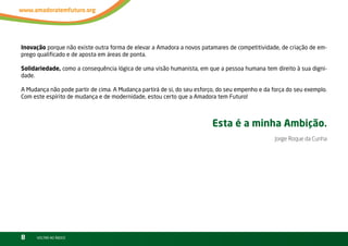 Inovação porque não existe outra forma de elevar a Amadora a novos patamares de competitividade, de criação de em-
prego qualificado e de aposta em áreas de ponta.

Solidariedade, como a consequência lógica de uma visão humanista, em que a pessoa humana tem direito à sua digni-
dade.

A Mudança não pode partir de cima. A Mudança partirá de si, do seu esforço, do seu empenho e da força do seu exemplo.
Com este espírito de mudança e de modernidade, estou certo que a Amadora tem Futuro!



                                                                         Esta é a minha Ambição.
                                                                                                 Jorge Roque da Cunha




8     vOltAr AO ínDiCE
 
