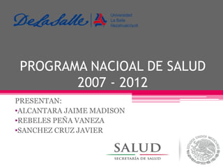 PROGRAMA NACIOAL DE SALUD
2007 - 2012
PRESENTAN:
•ALCANTARA JAIME MADISON
•REBELES PEÑA VANEZA
•SANCHEZ CRUZ JAVIER

 