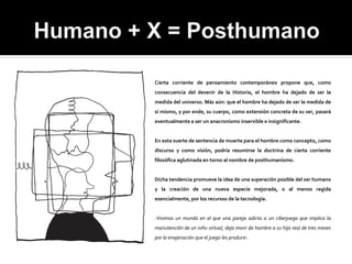 Cierta corriente de pensamiento contemporáneo propone que, como
consecuencia del devenir de la Historia, el hombre ha dejado de ser la
medida del universo. Más aún: que el hombre ha dejado de ser la medida de
sí mismo, y por ende, su cuerpo, como extensión concreta de su ser, pasará
eventualmente a ser un anacronismo inservible e insignificante.


En esta suerte de sentencia de muerte para el hombre como concepto, como
discurso y como visión, podría resumirse la doctrina de cierta corriente
filosófica aglutinada en torno al nombre de posthumanismo.


Dicha tendencia promueve la idea de una superación posible del ser humano
y la creación de una nueva especie mejorada, o al menos regida
esencialmente, por los recursos de la tecnología.


-Vivimos un mundo en el que una pareja adicta a un ciberjuego que implica la
manutención de un niño virtual, deja morir de hambre a su hija real de tres meses
por la enajenación que el juego les produce-.
 