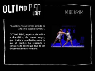 ”La última fe que hemos perdido es
        la fe en la especie humana".

ÚLTIMO PISO, espectáculo lúdico
y dramático, de humor negro,
que invita a la reflexión sobre lo
que el hombre ha rebasado y
conquistado desde que dejó de ser
únicamente un ser humano.
 