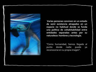 Varias personas conviven en un estado
de semi existencia atrapados en un
espacio no habitual donde se funda
una política de cohabitabilidad entre
entidades separadas antes por su
naturaleza: hombres y tecnología.


“Como humanidad, hemos llegado al
punto   donde      nadie    puede ya
reconocerse en su propia imagen”.
 