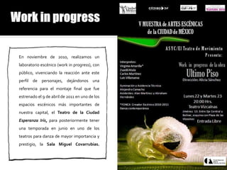 En noviembre de 2010, realizamos un
laboratorio escénico (work in progress), con
público, vivenciando la reacción ante este
perfil de personajes, dejándonos una
referencia para el montaje final que fue
estrenado el 9 de abril de 2011 en uno de los
espacios escénicos más importantes de
nuestra capital, el Teatro de la Ciudad
Esperanza Iris, para posteriormente tener
una temporada en junio en uno de los
teatros para danza de mayor importancia y
prestigio, la Sala Miguel Covarrubias.
 