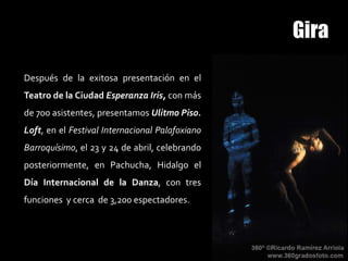 Después de la exitosa presentación en el
Teatro de la Ciudad Esperanza Iris, con más
de 700 asistentes, presentamos Ulitmo Piso.
Loft, en el Festival Internacional Palafoxiano
Barroquísimo, el 23 y 24 de abril, celebrando
posteriormente, en Pachucha, Hidalgo el
Día Internacional de la Danza, con tres
funciones y cerca de 3,200 espectadores.
 
