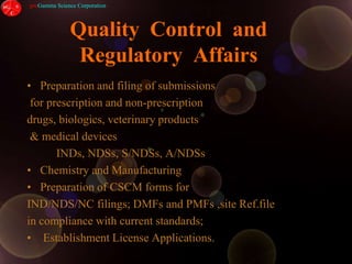 Quality  Control  and  Regulatory  AffairsPreparation and filing of submissions for prescription and non-prescription drugs, biologics, veterinary products & medical devices           INDs, NDSs, S/NDSs, A/NDSsChemistry and Manufacturing Preparation of CSCM forms for IND/NDS/NC filings; DMFs and PMFs ,site Ref.filein compliance with current standards; Establishment License Applications.