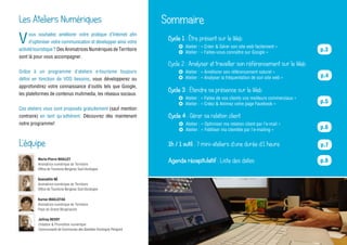 Marie-Pierre MAILLET
Animatrice numérique de Territoire
Office de Tourisme Bergerac Sud-Dordogne
Guenaëlle NÉ
Animatrice numérique de Territoire
Office de Tourisme Bergerac Sud-Dordogne
Karine MAILLETAS
Animatrice numérique de Territoire
Pays du Grand Bergeracois
Joffrey REVOY
Création & Promotion numérique
Communauté de Communes des Bastides Dordogne Périgord
Atelier : « Créer & Gérer son site web facilement »
Atelier : « Faites-vous connaître sur Google »
V
ous souhaitez améliorer votre pratique d’Internet afin
d’optimiser votre communication et développer ainsi votre
activitétouristique? Des Animatrices Numériques de Territoire
sont là pour vous accompagner.
Grâce à un programme d’ateliers e-tourisme toujours
défini en fonction de VOS besoins, vous développerez ou
approfondirez votre connaissance d’outils tels que Google,
les plateformes de contenus mutimedia, les réseaux sociaux.
Ces ateliers vous sont proposés gratuitement (sauf mention
contraire) en tant qu’adhérent. Découvrez dès maintenant
notre programme!
Les Ateliers Numériques
L’équipe
Sommaire
Cycle 1 : Être présent sur le Web
p.3
Atelier : « Améliorer son référencement naturel »
Atelier : « Analyser la fréquentation de son site web »
Cycle 2 : Analyser et travailler son référencement sur le Web
Atelier : « Faites de vos clients vos meilleurs commerciaux »
Atelier : « Créez & Animez votre page Facebook »
Cycle 3 : Étendre sa présence sur le Web
Atelier : « Optimiser ma relation client par l’e-mail »
Atelier : « Fidéliser ma clientèle par l’e-mailing »
Cycle 4 : Gérer sa relation client
1h / 1 outil : 7 mini-ateliers d’une durée d’1 heure p.7
Agenda récapitulatif : Liste des dates p.8
p.4
p.5
p.6
 