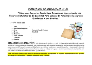 EXPERIENCIA DE APRENDIZAJE N° O1
“Elaboramos Proyectos Productivos Innovadores Aprovechando Los
Recursos Naturales De Su Localidad Para Generar El Autoempleo E Ingresos
Económicos A Sus Familias “
I. DATOS GENERALES
1.1. UGEL :
1.2. Institución Educativa :
1.3. Área : Educación Para El Trabajo
1.4. Grado : CICLO VI
1.5. Secciones :
1.6. Hora Semanal :
1.7. Duración :
1.8. Docente :
SITUACIÓN SIGNIFICATIVA: Ante el inicio del año escolar ____ en la I.E., los estudiantes del VI ciclo de educación
secundaria retornan a clases tras dos años de incertidumbre a causa de la pandemia, donde muchas familias de nuestros estudiantes han
pasado momentos difíciles, a travesando pérdidas familiares, problemas económicos a causa del desempleo; y ello ocasionó la deserción
escolar en la modalidad virtual ya que muchos estudiantes tenían que trabajar para ayudar a solventar económicamente a sus familias. Ante
esta realidad los adolescentes debemos asumir el siguiente desafío:
¿Que podríamos elaborar como proyecto productivo innovador aprovechando los recursos naturales de nuestra localidad
para generar el autoempleo e ingresos económicos a sus familias?
 