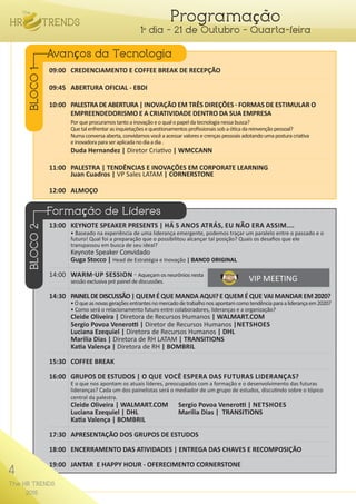 4
The HR TRENDS
2015
Programação
1º dia - 21 de Outubro - Quarta-feira
09:00	 CREDENCIAMENTO E COFFEE BREAK DE RECEPÇÃO
09:45	 ABERTURA OFICIAL - EBDI
10:00	 PALESTRADEABERTURA| INOVAÇÃO EM TRÊS DIREÇÕES - FORMAS DE ESTIMULAR O
	 EMPREENDEDORISMO E A CRIATIVIDADE DENTRO DA SUA EMPRESA
	 Porqueprocuramostantoainovaçãoeoqualopapeldatecnologianessabusca?
	 Quetalenfrentarasinquietaçõesequestionamentosprofissionaissobaóticadareinvençãopessoal?
	 Numaconversaaberta,convidamosvocêaacessarvaloresecrençaspessoaisadotandoumaposturacriativa
	 einovadoraparaseraplicadanodiaadia.
	 Duda Hernandez | Diretor Criativo | WMCCANN
11:00	 PALESTRA | TENDÊNCIAS E INOVAÇÕES EM CORPORATE LEARNING
	 Juan Cuadros | VP Sales LATAM | CORNERSTONE
12:00	ALMOÇO
13:00	 KEYNOTE SPEAKER PRESENTS | HÁ 5 ANOS ATRÁS, EU NÃO ERA ASSIM....
	 • Baseado na experiência de uma liderança emergente, podemos traçar um paralelo entre o passado e o
	 futuro! Qual foi a preparação que o possibilitou alcançar tal posição? Quais os desafios que ele
	 transpassou em busca de seu ideal?
	 Keynote Speaker Convidado
	 Guga Stocco | Head de Estratégia e Inovação | BANCO ORIGINAL
14:00	 WARM-UP SESSION - Aqueçam os neurônios nesta
	 sessão exclusiva pré painel de discussões.
14:30	 PAINELDEDISCUSSÃO|QUEM É QUE MANDA AQUI?E QUEM É QUE VAI MANDAR EM2020?
	 •Oqueasnovasgeraçõesentrantesnomercadodetrabalhonosapontamcomotendênciaparaaliderançaem2020?
	 • Como será o relacionamento futuro entre colaboradores, lideranças e a organização?
	 Cleide Oliveira | Diretora de Recursos Humanos | WALMART.COM
	 Sergio Povoa Venerotti | Diretor de Recursos Humanos |NETSHOES
	 Luciana Ezequiel | Diretora de Recursos Humanos | DHL
	 Marilia Dias | Diretora de RH LATAM | TRANSITIONS
	 Katia Valença | Diretora de RH | BOMBRIL
15:30	 COFFEE BREAK
16:00	 GRUPOS DE ESTUDOS | O QUE VOCÊ ESPERA DAS FUTURAS LIDERANÇAS?
	 E o que nos apontam os atuais líderes, preocupados com a formação e o desenvolvimento das futuras
	 lideranças? Cada um dos painelistas será o mediador de um grupo de estudos, discutindo sobre o tópico 	 	
	 central da palestra.
	 Cleide Oliveira | WALMART.COM	 Sergio Povoa Venerotti | NETSHOES
	 Luciana Ezequiel | DHL 		 Marilia Dias | TRANSITIONS
	 Katia Valença | BOMBRIL
17:30	 APRESENTAÇÃO DOS GRUPOS DE ESTUDOS
18:00	 ENCERRAMENTO DAS ATIVIDADES | ENTREGA DAS CHAVES E RECOMPOSIÇÃO
19:00	 JANTAR E HAPPY HOUR - OFERECIMENTO CORNERSTONE
Avanços da Tecnologia
Formação de Líderes
BLOCO1BLOCO2
4
The HR TRENDS
2015
VIP MEETING
 