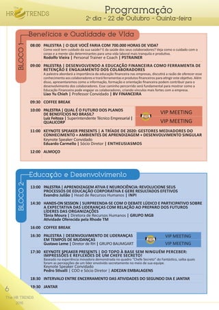 6
The HR TRENDS
2015
Programação
2º dia - 22 de Outubro - Quinta-feira
08:00	 PALESTRA | O QUE VOCÊ FARIA COM 700.000 HORAS DE VIDA?
	 Como você tem cuidado da sua saúde? E da saúde dos seus colaboradores? Veja como o cuidado com o
	 corpo e a mente são determinantes para uma vida laboral mais tranquila e produtiva.
	 Rodolfo Vieira | Personal Trainer e Coach | P5TRAINER
	
09:00	 PALESTRA | DESENVOLVENDO A EDUCAÇÃO FINANCEIRA COMO FERRAMENTA DE
	 RETENÇÃO E ENGAJAMENTO DOS COLABORADORES
	 A palestra abordará a importância da educação financeira nas empresas, discutirá a razão de oferecer esse 	
	 conhecimento aos colaboradores e trará ferramentas e produtos financeiros para atingir este objetivo. Além 	
	 disso, apresentaremos como a informação, formação e orientação financeira podem contribuir para o 	 	
	 desenvolvimento dos colaboradores. Esse caminho percorrido será fundamental para mostrar como a	 	
	 Educação Financeira pode engajar os colaboradores, criando vínculos mais fortes com a empresa.
	 Liao Yu Chieh | Professor Convidado | BV FINANCEIRA
09:30	 COFFEE BREAK
10:00	 PALESTRA | QUAL É O FUTURO DOS PLANOS
	 DE BENEFÍCIOS NO BRASIL?
	 Luiz Feitoza | Superintendente Técnico Empresarial|
	 QUALICORP
11:00	 KEYNOTE SPEAKER PRESENTS | A TRÍADE DE 2020: GESTORES MEDIADORES DO
	 CONHECIMENTO + AMBIENTES DE APRENDIZAGEM + DESENVOLVIMENTO SINGULAR
	 Keynote Speaker Convidado
	 Eduardo Carmello | Sócio Diretor | ENTHEUSIASMOS
12:00	ALMOÇO
13:00	 PALESTRA| APRENDIZAGEM ATIVA E NEUROCIÊNCIA: REVOLUCIONE SEUS 	
	 PROCESSOS DE EDUCAÇÃO CORPORATIVA E GERE RESULTADOS EFETIVOS
	 Evandro Julião | Head de Recursos Humanos | INPI
14:30	 HANDS-ON SESSION | SURPREENDA-SE COM O DEBATE LÚDICO E PARTICIPATIVO SOBRE
	 A EXPECTATIVA DAS LIDERANÇAS COM RELAÇÃO AO PREPARO DOS FUTUROS
	 LÍDERES DAS ORGANIZAÇÕES
	 Tânia Moura | Diretora de Recursos Humanos | GRUPO MGB
	 Atividade Oferecida pela Rhode TM
16:00	 COFFEE BREAK
16:30	 PALESTRA | DESENVOLVIMENTO DE LIDERANÇAS
	 EM TEMPOS DE MUDANÇAS
	 Gustavo Leme | Diretor de RH | GRUPO BAUMGART
17:30	KEYNOTE SPEAKER PRESENTS | DO TOPO À BASE SEM NINGUÉM PERCEBER:
	 IMPRESSÕES E REFLEXÕES DE UM CHEFE SECRETO!
	 Baseado na experiência inovadora demonstrada no quadro “Chefe Secreto” do Fantástico, saiba quais
	 foram as percepções de um líder envolvido secretamente no meio de sua equipe.
	 Keynote Speaker Convidado
	 Pedro Stivalli | COO e Sócio Diretor | ADEZAN EMBALAGENS
18:30	 INTERVALO ENTRE ENCERRAMENTO DAS ATIVIDADES DO SEGUNDO DIA E JANTAR
19:30	JANTAR
Benefícios e Qualidade de VIda
Educação e Desenvolvimento
BLOCO1BLOCO2
VIP MEETING
VIP MEETING
VIP MEETING
VIP MEETING
6
The HR TRENDS
2015
 
