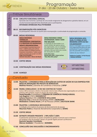 8
The HR TRENDS
2015
Programação
3º dia - 23 de Outubro - Sexta-feira
07:30	 CIRCUITO FUNCIONAL ESPECIAL
	 Aproveite este momento e participe de uma sessão revigorante de alongamento e ginástica laboral, em um
	 circuito funcional especialmente desenhado para os participantes.
	 ATIVIDADE OFERECIDA PELA P5TRAINER
08:15	 RECOMPOSIÇÃO PÓS EXERCÍCIOS
	 Os participantes retornam ao quarto para recomposição e continuidade da programação e conteúdo.
09:00	 MESAS REDONDAS
10:30	 COFFEE BREAK
12:00	ALMOÇO
13:00	 PALESTRA | CONTRIBUA PARA A REDUÇÃO DE CUSTOS DE SAÚDE DE SUA EMPRESA POR	
	 MEIO DE INOVAÇÕES NO PACOTE DE BENEFÍCIOS
	 Mathias Pereira | Gerente de Convênios e Parcerias | DPSP
13:30	 PAINEL CONCLUSIVO | O RH NO CENTRO DE TUDO!
	 Como o RH se tornará o cliente e fornecedor interno mais influente das organizações em um futuro
	 próximo. Bem próximo, quase ao alcance de nossas mãos...
	 DanielBrandão|Conselheiro| CÂMARA DE COMÉRCIO FRANÇA-BRASIL
	 Luis Rogério | CIO | ODEBRECHT
	 Juliano Hererra | CIO | SHERWIN WILLIAMS
	Maurício Dias | Head de Marketing LATAM | WORLDPAY
	 Mediadora: Cristina Aiach | VP de Pessoas LATAM | DEUTSCHE BANK
15:00	 PALESTRA | LIDERANÇA MEDIADORA
	 A mediação como essência no processo de desenvolvimento de pessoas
	 Maurício Pedro | Head de Atendimento Corporativo | SENAC
15:30	 COFFEE BREAK
16:00	 KEYNOTE SPEAKER PRESENTS | 99% NÃO É 100%
	 O palestrante apresentará as quatro competências globais essenciais para se destacar
	 em qualquer ramo de atuação e deixar um grande legado pessoal e profissional.
	 Keynote Speaker Convidado
	 Marcos Scaldelai | Presidente | BOMBRIL
17:30	 CONCLUSÃO DAS DISCUSSÕES E ENCERRAMENTO
Trilhas Simultâneas
Conclusão
BLOCO1BLOCO2
VIP MEETING
VIP MEETING
MESA REDONDA VERDE
DIVERSIDADE: MAIS É SEM-
PRE MELHOR!
A ampliação da diversidade é um
anseio sentido não apenas dentro
das organizações, mas na sociedade
de maneira geral. Quais as práticas
adotadas hoje que terão seus resulta-
dos alcançados em 2020?
Anita Brito Sales
Nicolas Brito Sales | Autor do livro
“Meu filho ERA autista”
MESA REDONDA AZUL
QUAL É A FORÇA DE SEU
BRANDING JUNTO AO SEU
COLABORADOR?
Qual é a mensagem que a sua Cul-
tura Organizacional passa aos seus
profissionais? E qual é a imagem
que eles passarão como dissemi-
nadores de seus Valores?
Guilherme Cavalieri | VP de Pessoas
| SERASA EXPERIAN
MESA REDONDA
VERMELHA
UNIVERSIDADE CORPORATIVA
E O PROCESSO DE DESENVOLVI-
MENTO ORGANIZACIONAL
AUniversidadeCorporativaBancodo
Brasil-UniBBfoieleitapeloinstituto
europeuGlobalCCU(GlobalCouncilof
CorporateUniversities)a“melhoruniver-
sidadecorporativadomundo”em2015.
Hugo Pena Brandão |
Gerente Executivo | Banco do Brasil
8
The HR TRENDS
2015
11:00	 CONTINUAÇÃO DAS MESAS REDONDAS
 