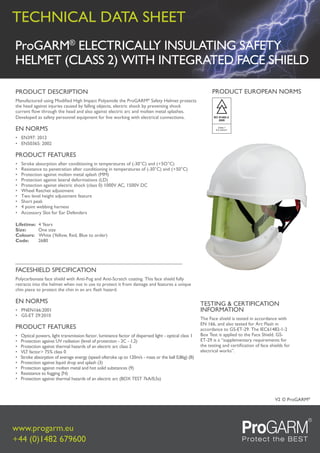 technical Data Sheet
www.progarm.eu
+44 (0)1482 679600
© ProGaRM®
V2
ProGARM®
ELECTRICALLY INSULATING SAFETY
HELMET (CLASS 2) WITH INTEGRATED FACE SHIELD
TESTING & CERTIFICATION
INFORMATION
The Face shield is tested in accordance with
EN 166, and also tested for Arc Flash in
accordance to GS-ET-29. The IEC61482-1-2
Box Test is applied to the Face Shield. GS-
ET-29 is a “supplementary requirements for
the testing and certification of face shields for
electrical works”.
PRODUCT DESCRIPTION
Manufactured using Modified High Impact Polyamide the ProGARM®
Safety Helmet protects
the head against injuries caused by falling objects, electric shock by preventing shock
current flow through the head and also against electric arc and molten metal splashes.
Developed as safety personnel equipment for live working with electrical connections.
EN NORMS
• EN397: 2012
• EN50365: 2002
PRODUCT FEATURES
• Stroke absorption after conditioning in temperatures of (-30°C) and (+5O°C)
• Resistance to penetration after conditioning in temperatures of (-30°C) and (+50°C)
• Protection against molten metal splash (MM)
• Protection against lateral deformations (LD)
• Protection against electric shock (class 0) 1000V AC, 1500V DC
• Wheel Ratchet adjustment
• Two level height adjustment feature
• Short peak
• 4 point webbing harness
• Accessory Slot for Ear Defenders
Lifetime: 4 Years
Size: One size
Colours: White (Yellow, Red, Blue to order)
Code: 2680
FACESHIELD SPECIFICATION
Polycarbonate face shield with Anti-Fog and Anti-Scratch coating. This face shield fully
retracts into the helmet when not in use to protect it from damage and features a unique
chin piece to protect the chin in an arc flash hazard.
EN NORMS
• PNEN166:2001
• GS-ET 29:2010
PRODUCT FEATURES
• Optical powers, light transmission factor, luminance factor of dispersed light - optical class 1
• Protection against UV radiation (level of protection - 2C - 1,2)
• Protection against thermal hazards of an electric arc class 2
• VLT factor> 75% class 0
• Stroke absorption of average energy (speed ofstroke up to 120m/s - mass or the ball 0,86g) (B)
• Protection against liquid drop and splash (3)
• Protection against molten metal and hot solid substances (9)
• Resistance to fogging {N)
• Protection against thermal hazards of an electric arc (BOX TEST 7kA/0,5s)
PRODUCT EUROPEAN NORMS
IEC 61482-2:
2009
Class 1
8.0 cal/cm2
 