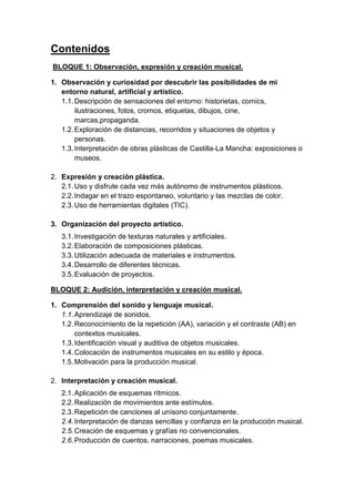 Contenidos
BLOQUE 1: Observación, expresión y creación musical.
1. Observación y curiosidad por descubrir las posibilidades de mi
entorno natural, artificial y artístico.
1.1. Descripción de sensaciones del entorno: historietas, comics,
ilustraciones, fotos, cromos, etiquetas, dibujos, cine,
marcas,propaganda.
1.2. Exploración de distancias, recorridos y situaciones de objetos y
personas.
1.3. Interpretación de obras plásticas de Castilla-La Mancha: exposiciones o
museos.
2. Expresión y creación plástica.
2.1. Uso y disfrute cada vez más autónomo de instrumentos plásticos.
2.2. Indagar en el trazo espontaneo, voluntario y las mezclas de color.
2.3. Uso de herramientas digitales (TIC).
3. Organización del proyecto artístico.
3.1. Investigación de texturas naturales y artificiales.
3.2. Elaboración de composiciones plásticas.
3.3. Utilización adecuada de materiales e instrumentos.
3.4. Desarrollo de diferentes técnicas.
3.5. Evaluación de proyectos.
BLOQUE 2: Audición, interpretación y creación musical.
1. Comprensión del sonido y lenguaje musical.
1.1. Aprendizaje de sonidos.
1.2. Reconocimiento de la repetición (AA), variación y el contraste (AB) en
contextos musicales.
1.3. Identificación visual y auditiva de objetos musicales.
1.4. Colocación de instrumentos musicales en su estilo y época.
1.5. Motivación para la producción musical.
2. Interpretación y creación musical.
2.1. Aplicación de esquemas rítmicos.
2.2. Realización de movimientos ante estímulos.
2.3. Repetición de canciones al unísono conjuntamente.
2.4. Interpretación de danzas sencillas y confianza en la producción musical.
2.5. Creación de esquemas y grafías no convencionales.
2.6. Producción de cuentos, narraciones, poemas musicales.

 