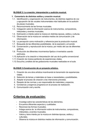 BLOQUE 2: La creación, interpretación y audición musical.
1. Comentario de distintos estilos y creación musical.
1.1. Identificación y organización de instrumentos, de distintos registros de voz
y agrupación de las vocales instrumentales más habituales en la audición
de piezas musicales.
1.2. Reconocimiento de las formas musicales.
1.3. Indagación sobre la información acerca de instrumentos, compositores,
intérpretes y eventos musicales.
1.4. Estimación e interés sobre la música en distintas épocas, estilos y culturas.
1.5. Observación de la música en variados medios de comunicación y de
información.
1.6. La percepción como motivación y referencia para la producción musical.
1.7. Búsqueda de las diferentes posibilidades de la expresión y el sonido
1.8. Conservación y reproducción de la música, por medio del uso de diferentes
gráficos.
1.9. Producción de diferentes movimientos fijados e inventados usando
estímulos.
1.10. Aplicación a la creación e interpretación del uso de la grafía convencional.
1.11. Creación de música partiendo de experiencias vitales.
1.12. Escucha y análisis de las grabaciones musicales realizadas en el aula.

BLOQUE 3.Construcción de un proyecto artístico.
1. Creación de una obra artística incentivando la transmisión de experiencias
vitales.
2. Selección de temas y materiales en base a necesidades y posibilidades.
3. Adaptar el proceso de creación a las intenciones previstas.
4. Respeto de las normas y uso responsable de materiales y espacios.
5. Constancia y exigencia progresiva en el proceso de realización.
6. Comunicación oral y escrita.

Criterios de evaluación:
-

Investiga sobre las características de los elementos.
Encuentra diferentes aspectos y cualidades.
Reconoce las formas musicales.
Indaga acerca de la información sobre de instrumentos, compositores,
intérpretes y eventos musicales.
Valora y tiene interés por la música en distintas épocas, estilos y
culturales.
Observa la música en distintos medios de información y comunicación.

 
