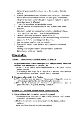 -

Conservar y reproducir la música, a través del empleo de distintos
gráficos.
Producir diferentes movimientos fijados e inventados usando estímulos.
Aplicar la creación e interpretación del uso de la grafía convencional.
interpretar canciones y diferentes obras musicales mediante la lectura
subiendo el grado de dificultad.
Crear música partiendo de experiencias vitales.
Usar los distintos recursos informáticos para la creación de piezas
musicales.
Escuchar y analizar las grabaciones musicales realizadas en el aula.
Hacer un concierto en grupo y repartir responsabilidades.
Expresar sentimientos mediante códigos artísticos.
Seleccionar temas y materiales en base a necesidades y posibilidades.
Secuenciar de forma ordenada para el desarrollo.
Usar estrategias creativas en la composición.
Respetar las normas y usar de forma responsable los materiales y
espacios.
Insistir y exigir progresivamente en el proceso de realización.
Comunicar de forma oral y escrita.

Contenidos:
BLOQUE 1: Observación, expresión y creación plástica.
1. Indagación sobre las posibilidades plásticas y expresivas de elementos
naturales y de las estructuras geométricas.
1.1. Relación de las formas que la función del espacio recoge en distintas
áreas o ámbitos
1.2. Estimación y apreciación de la obra de arte como un instrumento de
comunicación personal y de transmitir valores culturales.
2. Expresión e invención de la Plástica
2.1. Uso distintos tipos de colores y tonalidades. Indagación sobre los
cambios que experimentan los volúmenes y los espacios
2.2. Uso de la tecnología de información y comunicación para el
procedimiento de imágenes, diseño y animación.

BLOQUE 2: La creación, interpretación y audición musical.
1. Comentario de distintos estilos y creación musical.
1.1. Indagación sobre la información acerca de instrumentos, compositores,
intérpretes y eventos musicales.
1.2. Estimación e interés sobre la música en distintas épocas, estilos y
culturas.
1.3. Percepción de espacios naturales y artificiales.

 