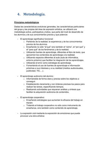 4. Metodología.
Principios metodológicos
Dadas las características evolutivas generales, las características particulares
del grupo y las propias del área de expresión artística, se utilizará una
metodología activa, participativa y lúdica, que parta del nivel de desarrollo de
los alumnos y de sus conocimientos previos y que potencie:
-

El aprendizaje significativo funcional:
o Partiendo de la realidad, la experiencia y de los conocimientos
previos de los alumnos.
o Enseñando no sólo “el qué” sino también el “cómo”, el “por qué” y
el “para qué” de los fenómenos y de la realidad.
o Utilizando fuentes de aprendizaje, diferentes al libro de texto, que
aproximen los contenidos de aprendizaje a la realidad.
o Utilizando espacios diferentes al aula (aula de informática,
entorno próximo) que faciliten la integración de los aprendizajes.
o Utilizando el error como estrategia de aprendizaje.
o Fomentando el uso de fuentes de aprendizaje e información
próximas a sus intereses y a su realidad (medios audiovisuales,
publicidad, TIC,…).

-

El aprendizaje autónomo del alumno:
o Informándole de forma clara y precisa sobre los objetivos a
conseguir.
o Estableciendo claramente y con órdenes precisas los pasos para
realizar las tareas, especificando tiempos.
o Realizando actividades que requieran análisis y síntesis que
faciliten la adquisición autónoma de contenidos.

-

El aprendizaje cooperativo:
o Enseñando estrategias que aumentan la eficacia del trabajo en
equipo.
o Tratando el trabajo cooperativo no sólo como instrumento de
enseñanza, sino también como contenido de aprendizaje.

-

La expresión oral mediante la exposición de emociones que puede
provocar una obra artística

 