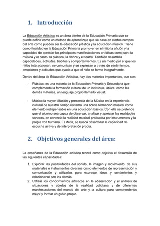 1. Introducción
La Educación Artística es un área dentro de la Educación Primaria que se
puede definir como un método de aprendizaje que se basa en ciertos campos
del arte como pueden ser la educación plástica y la educación musical. Tiene
como finalidad en la Educación Primaria promover en el niño la afición y la
capacidad de apreciar las principales manifestaciones artísticas como son: la
música y el canto, la plástica, la danza y el teatro. También desarrolla
capacidades, actitudes, hábitos y comportamientos. Es un medio por el que los
niños interaccionan, se comunican y se expresan a través de sentimientos,
emociones y actitudes que ayuda a que el niño se forme integralmente.
Dentro del área de Educación Artística, hay dos materias importantes, que son:
-

Plástica: es una materia de la Educación Primaria y Secundaria que
complementa la formación cultural de un individuo. Utiliza, como las
demás materias, un lenguaje propio llamado visual.

-

Música:la mayor difusión y presencia de la Música en la experiencia
cultural de nuestro tiempo reclama una sólida formación musical como
elemento indispensable en una educación básica. Con ella se pretende
que el alumno sea capaz de observar, analizar y apreciar las realidades
sonoras, en concreto la realidad musical producida por instrumentos y la
propia voz humana. Es decir, se busca desarrollar la capacidad de
escucha activa y de interpretación propia.

2. Objetivos generales del área:
La enseñanza de la Educación artística tendrá como objetivo el desarrollo de
las siguientes capacidades:
1. Explorar las posibilidades del sonido, la imagen y movimiento, de sus
materiales e instrumentos diversos como elementos de representación y
comunicación y utilizarlos para expresar ideas y sentimientos y
relacionarse con los demás.
2. Utilizar los conocimientos artísticos en la observación y el análisis de
situaciones y objetos de la realidad cotidiana y de diferentes
manifestaciones del mundo del arte y la cultura para comprenderlos
mejor y formar un gusto propio.

 