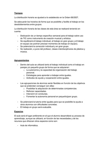Tiempos
La distribución horaria se ajustará a lo establecido en la Orden 68/2007.
Se adecuarán los horarios de forma que se posibilite y facilite el trabajo en los
desdoblamientos entre grupos.
La distribución horaria de las clases de esta área se realizará teniendo en
cuenta:
-

Dedicación de un tiempo específico semanal para el trabajo sobre uso
de TIC como instrumento de creación musical y artística.
Se equilibrará el trabajo individual, el trabajo en gran grupo y el trabajo
en equipo (se podrían precisar momentos de trabajo en equipo).
Se potenciará la corrección individual y en gran grupo.
Se realizarán, a juicio del profesor, clases interdisciplinares de plástica y
música.

Agrupamientos
-

Dentro del aula se utilizará tanto el trabajo individual como el trabajo en
parejas y/o pequeño grupo de forma que se adquieran:
o La autonomía y la capacidad de organización del trabajo
personal.
o Estrategias para aprender a trabajar entre iguales.
o Actitudes de ayuda y cooperación entre iguales.

-

Las agrupaciones de alumnos serán flexibles en función de los objetivos
que se pretendan conseguir con ellas:
o Posibilitar la adquisición de determinadas competencias.
o Reforzar capacidades.
o Intervenir en conductas.
o Fomentar la autonomía personal en pequeño/gran grupo.

-

Se potenciará la tutoría entre iguales para que se posibilite la ayuda a
otros alumnos con dificultades concretas.
El trabajo en grupo será evaluable.

-

Espacios
El aula será el lugar preferente en el que el alumno desarrollará su proceso de
aprendizaje, aunque se utilizará, en función de las necesidades y de los
recursos que ofrezcan otros espacios como son:
-

Aula de informática.

 