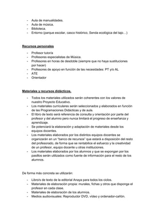 -

Aula de manualidades.
Aula de música.
Biblioteca.
Entorno (parque escolar, casco histórico, Senda ecológica del tajo…)

Recursos personales
-

Profesor tutor/a
Profesores especialistas de Música.
Profesores en horas de desdoble (siempre que no haya sustituciones
por hacer)
Profesores de apoyo en función de las necesidades: PT y/o AL
ATE
Orientador

Materiales y recursos didácticos.
-

-

-

Todos los materiales utilizados serán coherentes con los valores de
nuestro Proyecto Educativo.
Los materiales curriculares serán seleccionados y elaborados en función
de las Programaciones Didácticas y de aula.
El libro de texto será referencia de consulta y orientación por parte del
profesor y del alumno pero nunca limitará el progreso de enseñanza y
aprendizaje.
Se potenciará la elaboración y adaptación de materiales desde los
equipos docentes.
Los materiales elaborados por los distintos equipos docentes se
organizarán en un “banco de recursos” que estará a disposición del resto
del profesorado, de forma que se rentabilice el esfuerzo y la creatividad
de un profesor, equipo docente u otras instituciones.
Los materiales elaborados por los alumnos y que se expongan por los
pasillos serán utilizados como fuente de información para el resto de los
alumnos.

De forma más concreta se utilizarán:
-

Libro/s de texto de la editorial Anaya para todos los ciclos.
Materiales de elaboración propia: murales, fichas y otros que disponga el
profesor en cada clase.
Materiales de elaboración de los alumnos.
Medios audiovisuales: Reproductor DVD, vídeo y ordenador-cañón.

 