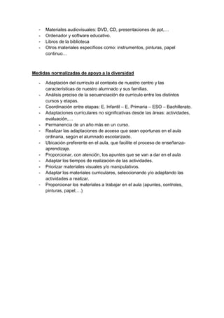 -

Materiales audiovisuales: DVD, CD, presentaciones de ppt,…
Ordenador y software educativo.
Libros de la biblioteca
Otros materiales específicos como: instrumentos, pinturas, papel
continuo…

Medidas normalizadas de apoyo a la diversidad
-

Adaptación del currículo al contexto de nuestro centro y las
características de nuestro alumnado y sus familias.
Análisis preciso de la secuenciación de currículo entre los distintos
cursos y etapas.
Coordinación entre etapas: E. Infantil – E. Primaria – ESO – Bachillerato.
Adaptaciones curriculares no significativas desde las áreas: actividades,
evaluación,…
Permanencia de un año más en un curso.
Realizar las adaptaciones de acceso que sean oportunas en el aula
ordinaria, según el alumnado escolarizado.
Ubicación preferente en el aula, que facilite el proceso de enseñanzaaprendizaje.
Proporcionar, con atención, los apuntes que se van a dar en el aula
Adaptar los tiempos de realización de las actividades.
Priorizar materiales visuales y/o manipulativos.
Adaptar los materiales curriculares, seleccionando y/o adaptando las
actividades a realizar.
Proporcionar los materiales a trabajar en el aula (apuntes, controles,
pinturas, papel,…)

 