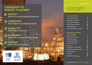 CONTENTS

5 REASONS TO
SPECIFY ProGARM®
SAFETY

FLAME RESISTANT, ANTISTATIC
& ARC FLASH GARMENTS

Inherent, Instant-Extinguishing Properties

PRODUCT PAGES
Two Tone Collection

10

COMFORT

Single Colour Collection

14

Hi-Viz Yellow Collection

22

Hi-Viz Orange Collection

28

Winter Garments

34

Accessories & Other Garments

39

Soft as Pyjama’s and Highly Breathable

QUALITY

Lifetime Seam Guarantee
INFORMATION PAGES

DURABLE

Colour Fast with less than 3% Shrinkage

About ProGARM®

4

About VXS+ FR Fabrics

6

Product Breakdown

8

Laundry

48
49
50
51

Size Chart

58

ProGARM® in Production

2

47

European Norms

ISO 9001
Quality Assured

Arc Flash Test Data

PPE Directive and Care Labels

Superb Wearer Acceptance

44

ThermSAFE™ Components

DESIGN

Arc Flash Information

59

Article 11B Quality
Management System

www.progarm.eu sales@progarm.eu

+44(0)1482 679 600 www.progarm.eu

3

 