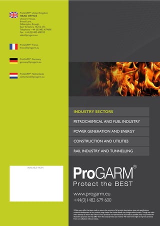 2014

ProGARM® United Kingdom
HEAD OFFICE
Unicorn House,
Broad Lane,
Gilberdyke, Brough,
East Yorkshire, HU15 2TS
Telephone: +44 (0)1482 679600
Fax: +44 (0)1482 638233
sales@progarm.eu

2014

ProGARM® France
france@progarm.eu

ProGARM® Germany
germany@progarm.eu

ProGARM® Netherlands
netherlands@progarm.eu

PETROCHEMICAL AND FUEL INDUSTRY
POWER GENERATION AND ENERGY
CONSTRUCTION AND UTILITIES
RAIL INDUSTRY AND TUNNELLING

AVAILABLE FROM:

www.progarm.eu
+44(0)1482 679 600

FLAME RESISTANT, ANTISTATIC & ARC FLASH GARMENTS

INDUSTRY SECTORS

FLAME RESISTANT, ANTISTATIC &
ARC FLASH GARMENTS

Tel: +44 (0)191 490 1547
Fax: +44 (0)191 477 5371
Email: northernsales@thorneandderrick.co.uk
Website: www.cablejoints.co.uk
www.thorneanderrick.co.uk

Whilst every effort has been made to ensure the accuracy of all product descriptions, sizes and speciﬁcations,
continual development of our product range means that certain details may change without notice. Though we make
every attempt to ensure the colours of our products are reproduced as accurately as possible, they are provided for
illustrative purposes and may differ from the actual product you receive. We reserve the right to improve products
from our collection without notices.

VXS+

 