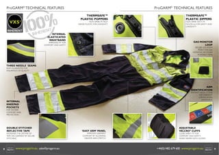 ProGARM® TECHNICAL FEATURES

ProGARM® TECHNICAL FEATURES
THERMSAFE™
PLASTIC POPPERS

VXS+

NON SPARK FR HIGH
GRADE PLASTIC FOR LONGEVITY

INTERNAL
ELASTICATED
WAISTBAND

THERMSAFE™
PLASTIC ZIPPERS

NON SPARK WITH FR
NYLON 6.6 FOR SAFETY AND
LONGEVITY

GAS MONITOR
LOOP

IMPROVED FIT FOR
COMFORT AND SAFETY

SECURE LOCATION
POINT FOR GAS
MONITOR OR OTHER
PORTABLE ITEMS

THREE NEEDLE SEAMS
SEAM GUARANTEE FOR
ASSURANCE OF QUALITY

ARM
IDENTIFICATION

INSTANT VISUAL ICONS
FOR GARMENT
CERTIFICATION
STANDARDS

INTERNAL
KNEEPAD
POCKETS

FOR WEARER
COMFORT AND
PROTECTION

DOUBLE STITCHED
REFLECTIVE TAPE

INCREASES THE LIFETIME OF
TAPE ON GARMENT BY SECURE
STITCHING

8

www.progarm.eu sales@progarm.eu

‘EASY ARM’ PANEL

IMPROVES GARMENT
COMFORT BY ALLOWING
GREATER ARM STRETCH

ADJUSTABLE
VELCRO® CUFFS

CLOSE WRIST FIT FOR
COMFORT AND SAFETY
WHEN WORN WITH GLOVES

+44(0)1482 679 600 www.progarm.eu

9

 