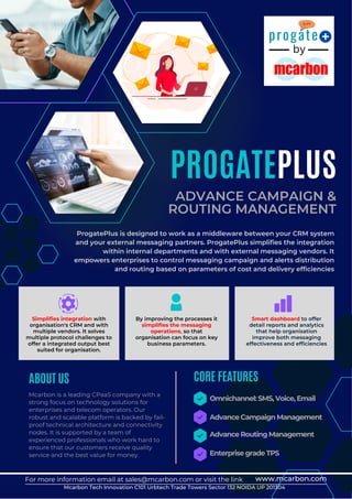 by
progate
Mcarbon is a leading CPaaS company with a
strong focus on technology solutions for
enterprises and telecom operators. Our
robust and scalable platform is backed by fail-
proof technical architecture and connectivity
nodes. It is supported by a team of
experienced professionals who work hard to
ensure that our customers receive quality
service and the best value for money.
Advance Campaign Management
Advance Routing Management
Enterprise grade TPS
Omnichannel: SMS, Voice, Email
CORE FEATURES
ABOUT US
Simplifies integration with
organisation's CRM and with
multiple vendors. It solves
multiple protocol challenges to
offer a integrated output best
suited for organisation.
PROGATEPLUS
ADVANCE CAMPAIGN &
ROUTING MANAGEMENT
ProgatePlus is designed to work as a middleware between your CRM system
and your external messaging partners. ProgatePlus simplifies the integration
within internal departments and with external messaging vendors. It
empowers enterprises to control messaging campaign and alerts distribution
and routing based on parameters of cost and delivery efficiencies
For more information email at sales@mcarbon.com or visit the link www.mcarbon.com
Mcarbon Tech Innovation C101 Urbtech Trade Towers Sector 132 NOIDA UP 201304
By improving the processes it
simplifies the messaging
operations, so that
organisation can focus on key
business parameters.
Smart dashboard to offer
detail reports and analytics
that help organisation
improve both messaging
effectiveness and efficiencies
 