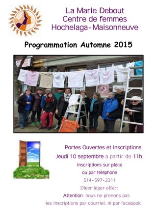 La Marie DeboutLa Marie DeboutLa Marie Debout
Centre de femmes
Hochelaga-Maisonneuve
Portes Ouvertes et inscriptions
Jeudi 10 septembre à partir de 11h.
Inscriptions sur place
ou par téléphone
514-597-2311
Dîner léger offert
Attention: nous ne prenons pas
les inscriptions par courriel, ni par facebook
Programmation Automne 2015
 