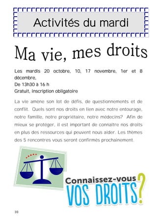 10
Les mardis 20 octobre, 10, 17 novembre, 1er et 8
décembre,
De 13h30 à 16 h
Gratuit, inscription obligatoire
La vie amène son lot de défis, de questionnements et de
conflit. Quels sont nos droits en lien avec notre entourage,
notre famille, notre propriétaire, notre médecins? Afin de
mieux se protéger, il est important de connaître nos droits
en plus des ressources qui peuvent nous aider. Les thèmes
des 5 rencontres vous seront confirmés prochainement.
Activités du mardi
 