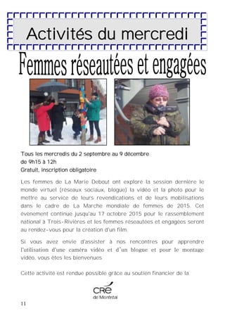 11
Tous les mercredis du 2 septembre au 9 décembre
de 9h15 à 12h
Gratuit, inscription obligatoire
Les femmes de La Marie Debout ont exploré la session dernière le
monde virtuel (réseaux sociaux, blogue) la vidéo et la photo pour le
mettre au service de leurs revendications et de leurs mobilisations
dans le cadre de La Marche mondiale de femmes de 2015. Cet
évènement continue jusqu'au 17 octobre 2015 pour le rassemblement
national à Trois-Rivières et les femmes réseautées et engagées seront
au rendez-vous pour la création d'un film.
Si vous avez envie d'assister à nos rencontres pour apprendre
l'utilisation d'une caméra vidéo et d’un blogue et pour le montage
vidéo, vous êtes les bienvenues
Cette activité est rendue possible grâce au soutien financier de la
Activités du mercredi
 
